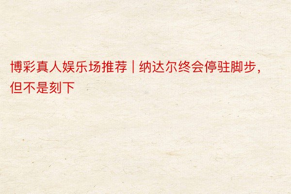 博彩真人娱乐场推荐 | 纳达尔终会停驻脚步，但不是刻下