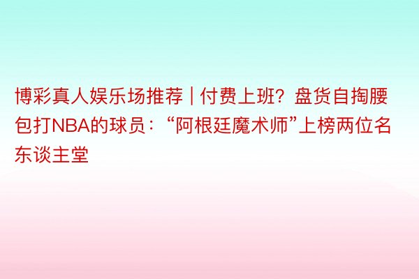 博彩真人娱乐场推荐 | 付费上班？盘货自掏腰包打NBA的球员：“阿根廷魔术师”上榜两位名东谈主堂