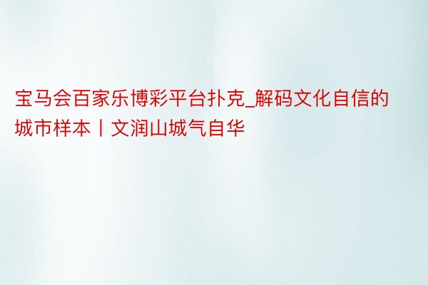 宝马会百家乐博彩平台扑克_解码文化自信的城市样本丨文润山城气自华