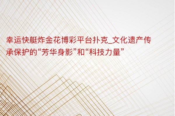 幸运快艇炸金花博彩平台扑克_文化遗产传承保护的“芳华身影”和“科技力量”