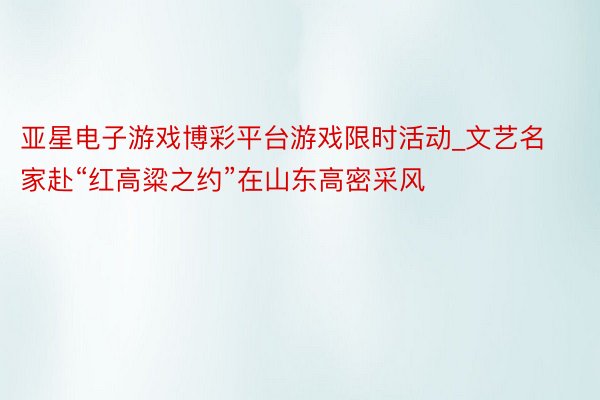 亚星电子游戏博彩平台游戏限时活动_文艺名家赴“红高粱之约”在山东高密采风