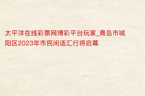 太平洋在线彩票网博彩平台玩家_青岛市城阳区2023年市民闲适汇行将启幕