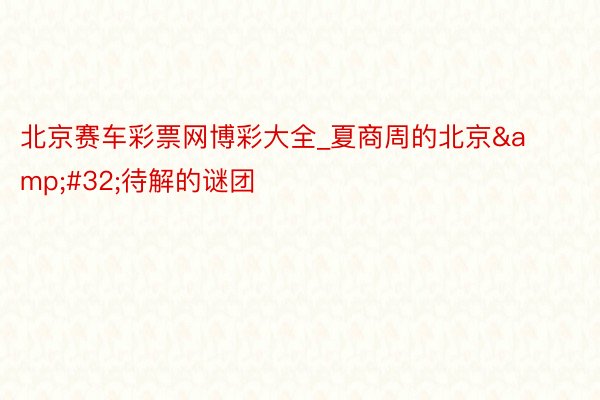 北京赛车彩票网博彩大全_夏商周的北京&#32;待解的谜团